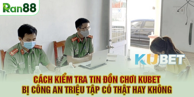 Cách kiểm tra tin đồn chơi Kubet bị công an triệu tập có thật hay không