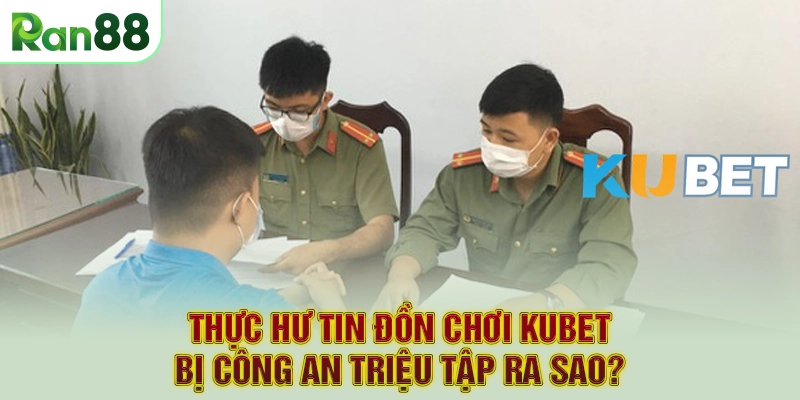Thực hư tin đồn chơi Kubet bị công an triệu tập ra sao?